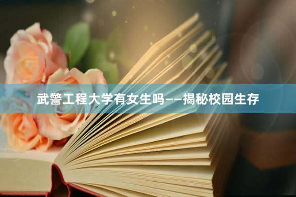 武警工程大学有女生吗——揭秘校园生存