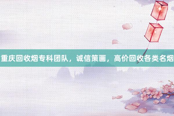 重庆回收烟专科团队，诚信策画，高价回收各类名烟