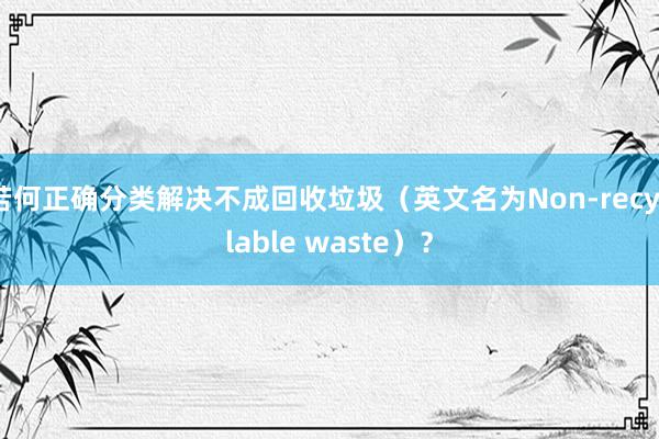 若何正确分类解决不成回收垃圾（英文名为Non-recyclable waste）？