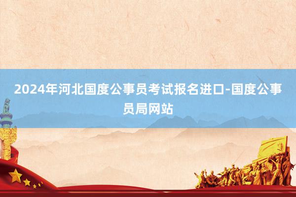 2024年河北国度公事员考试报名进口-国度公事员局网站
