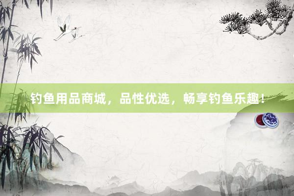 钓鱼用品商城，品性优选，畅享钓鱼乐趣！